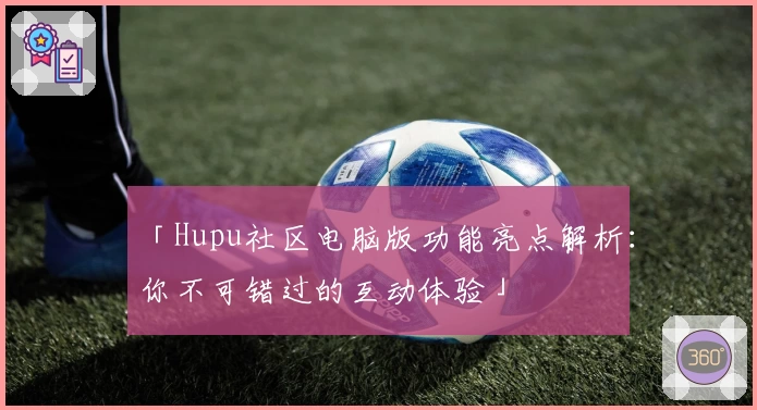 「Hupu社区电脑版功能亮点解析：你不可错过的互动体验」