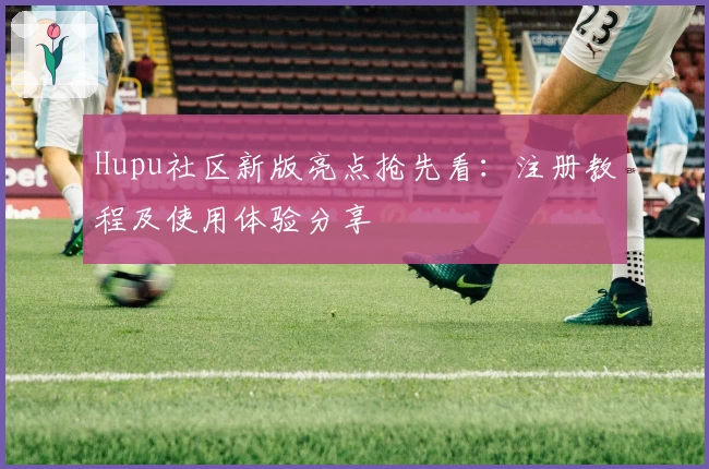 Hupu社区新版亮点抢先看:注册教程及使用体验分享