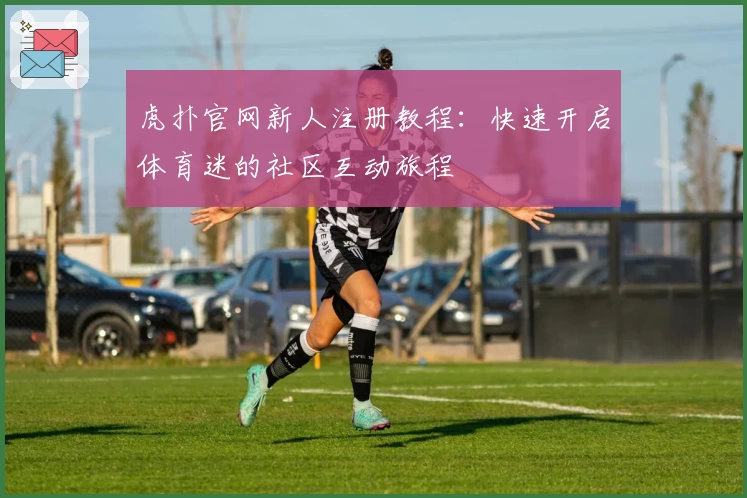虎扑官网新人注册教程：快速开启体育迷的社区互动旅程