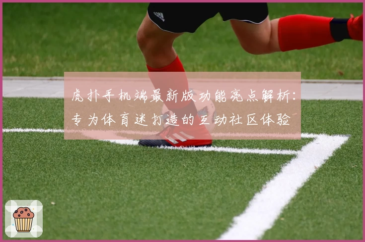 虎扑手机端最新版功能亮点解析：专为体育迷打造的互动社区体验