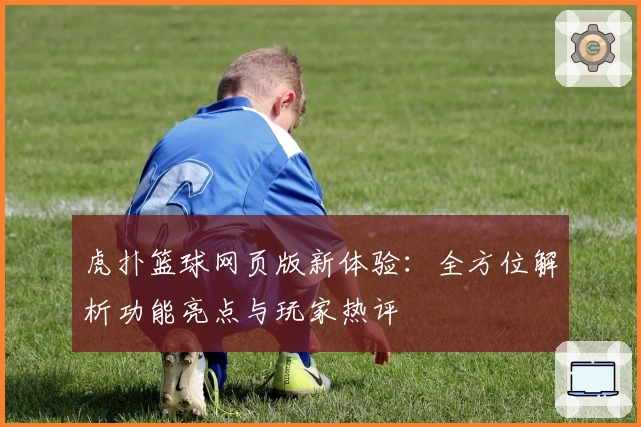 虎扑篮球网页版新体验：全方位解析功能亮点与玩家热评
