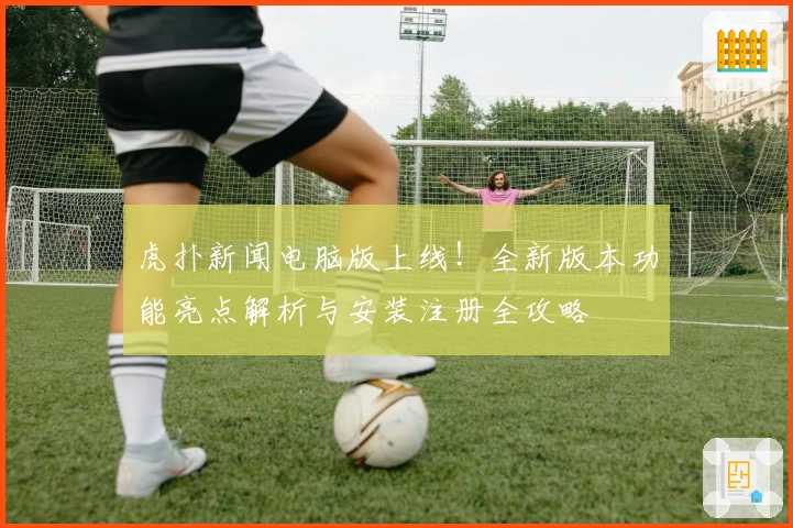 虎扑新闻电脑版上线！全新版本功能亮点解析与安装注册全攻略