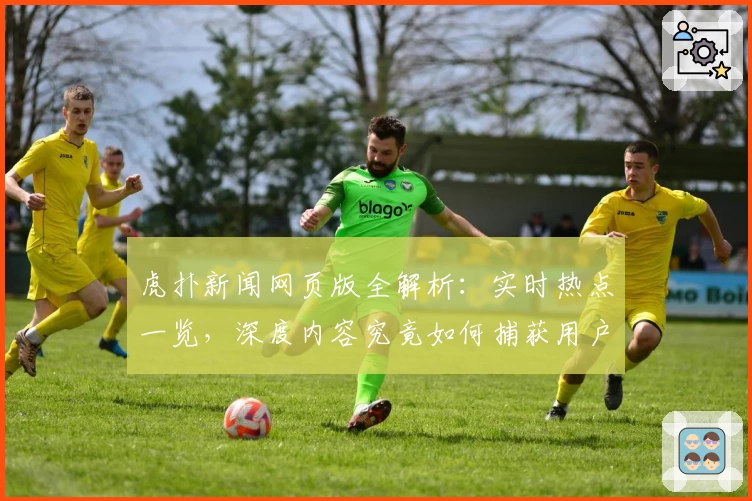 虎扑新闻网页版全解析：实时热点一览，深度内容究竟如何捕获用户眼球？