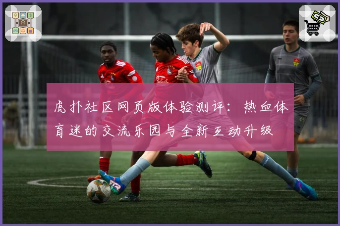 虎扑社区网页版体验测评：热血体育迷的交流乐园与全新互动升级