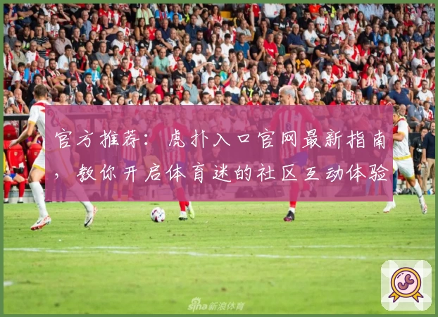 官方推荐:虎扑入口官网最新指南,教你开启体育迷的社区互动体验