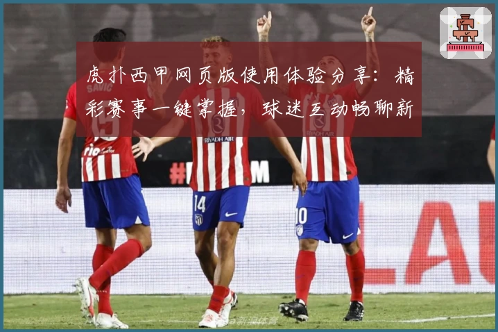 虎扑西甲网页版使用体验分享：精彩赛事一键掌握，球迷互动畅聊新天地