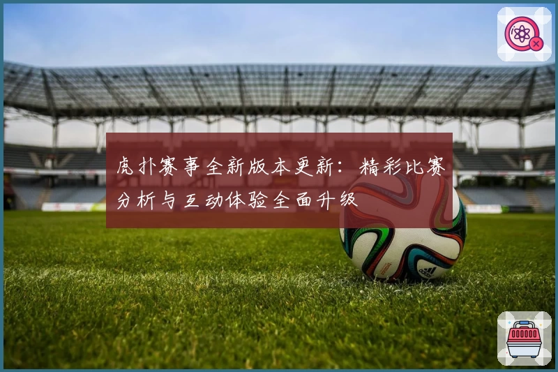 虎扑赛事全新版本更新：精彩比赛分析与互动体验全面升级