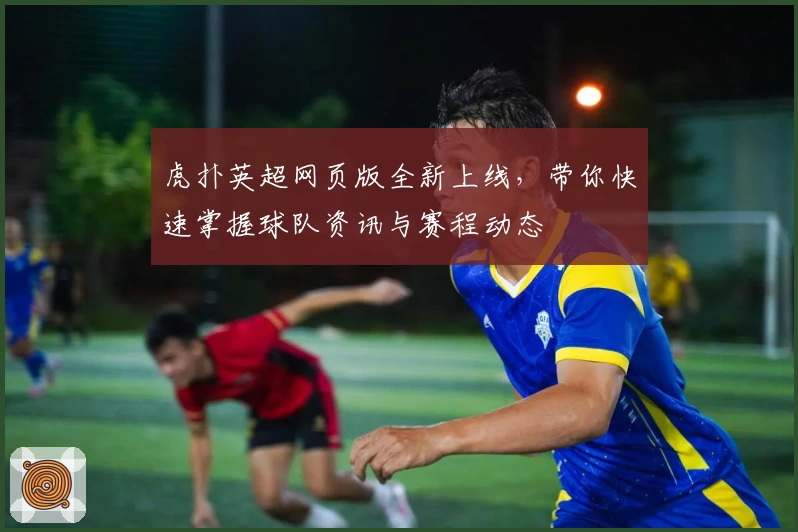 虎扑英超网页版全新上线，带你快速掌握球队资讯与赛程动态