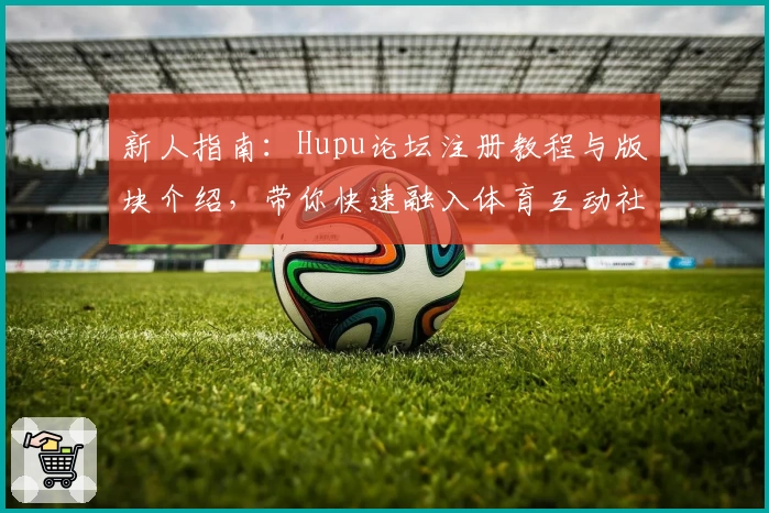新人指南:Hupu论坛注册教程与版块介绍,带你快速融入体育互动社区