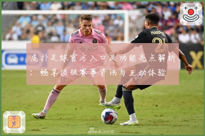 虎扑足球官方入口及功能亮点解析：畅享顶级赛事资讯与互动体验