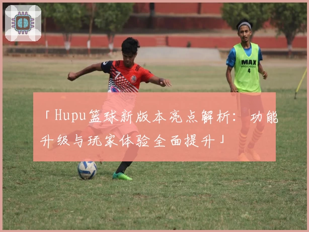 「Hupu篮球新版本亮点解析:功能升级与玩家体验全面提升」