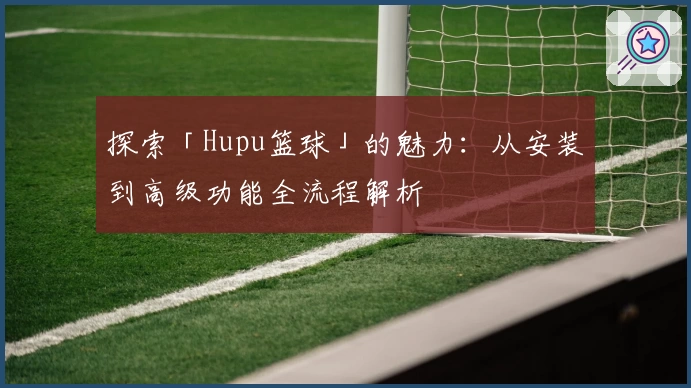 探索「Hupu篮球」的魅力：从安装到高级功能全流程解析