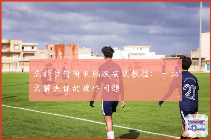 虎扑步行街电脑版安装教程：一站式解决你的操作问题